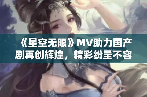 《星空无限》MV助力国产剧再创辉煌，精彩纷呈不容错过