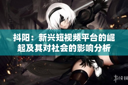 抖阳：新兴短视频平台的崛起及其对社会的影响分析