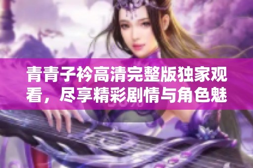 青青子衿高清完整版独家观看，尽享精彩剧情与角色魅力