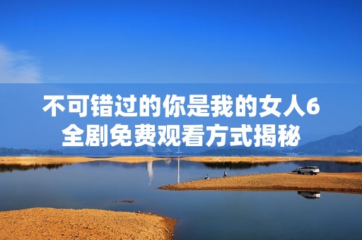 不可错过的你是我的女人6全剧免费观看方式揭秘