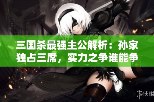 三国杀最强主公解析：孙家独占三席，实力之争谁能争锋