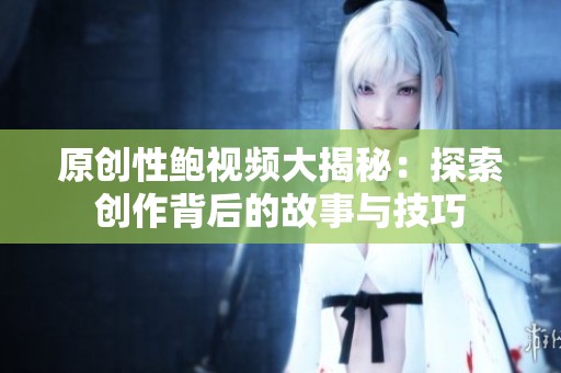 原创性鲍视频大揭秘：探索创作背后的故事与技巧