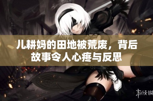 儿耕妈的田地被荒废，背后故事令人心疼与反思