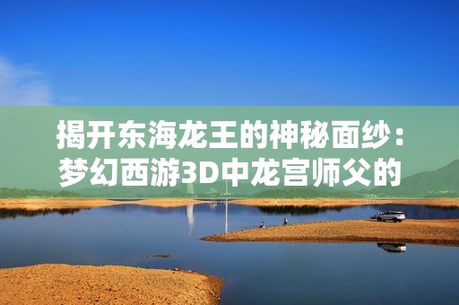 揭开东海龙王的神秘面纱：梦幻西游3D中龙宫师父的真实故事