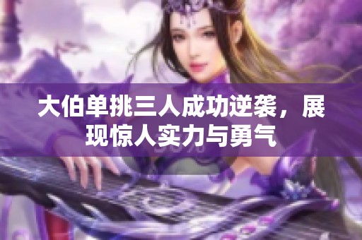 大伯单挑三人成功逆袭，展现惊人实力与勇气