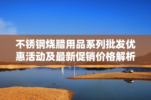 不锈钢烧腊用品系列批发优惠活动及最新促销价格解析