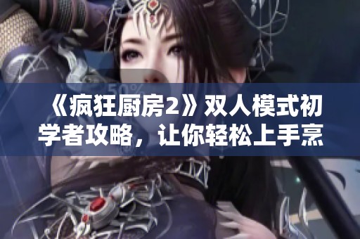 《疯狂厨房2》双人模式初学者攻略，让你轻松上手烹饪乐趣