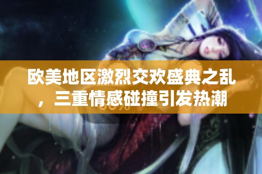 欧美地区激烈交欢盛典之乱，三重情感碰撞引发热潮