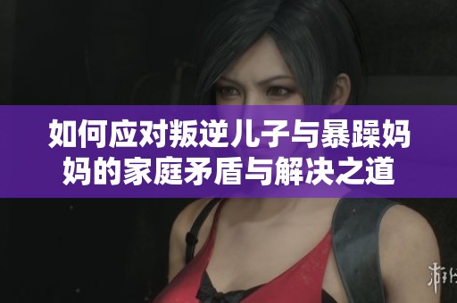 如何应对叛逆儿子与暴躁妈妈的家庭矛盾与解决之道