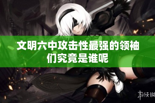 文明六中攻击性最强的领袖们究竟是谁呢