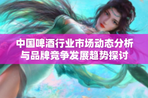 中国啤酒行业市场动态分析与品牌竞争发展趋势探讨
