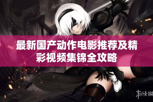 最新国产动作电影推荐及精彩视频集锦全攻略