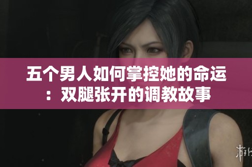 五个男人如何掌控她的命运：双腿张开的调教故事