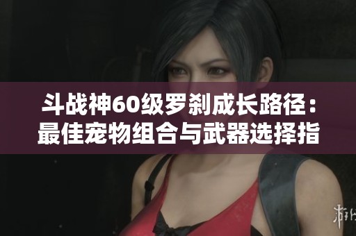 斗战神60级罗刹成长路径：最佳宠物组合与武器选择指南