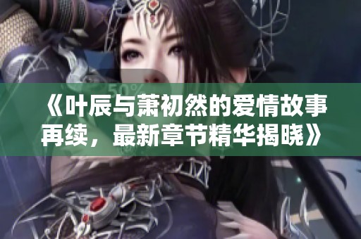 《叶辰与萧初然的爱情故事再续，最新章节精华揭晓》