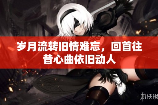 岁月流转旧情难忘，回首往昔心曲依旧动人