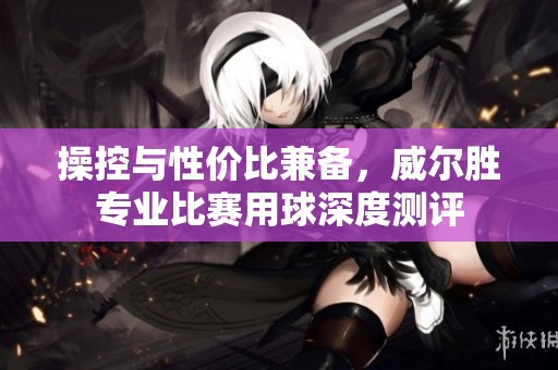 操控与性价比兼备，威尔胜专业比赛用球深度测评