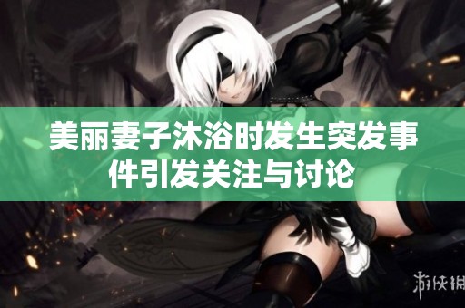 美丽妻子沐浴时发生突发事件引发关注与讨论