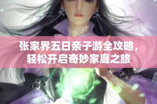 张家界五日亲子游全攻略，轻松开启奇妙家庭之旅