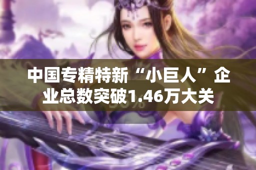 中国专精特新“小巨人”企业总数突破1.46万大关