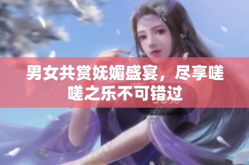 男女共赏妩媚盛宴，尽享嗟嗟之乐不可错过