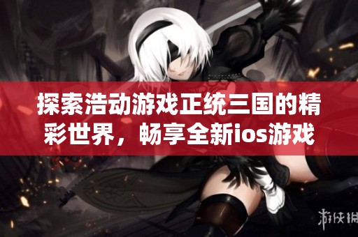 探索浩动游戏正统三国的精彩世界，畅享全新ios游戏体验