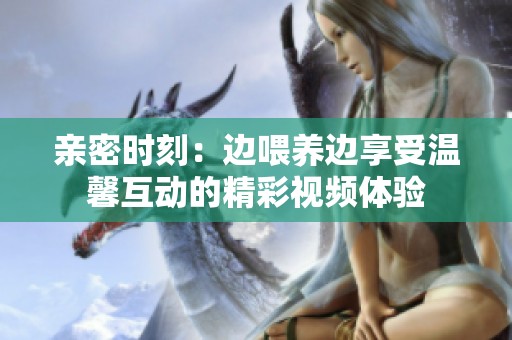 亲密时刻：边喂养边享受温馨互动的精彩视频体验