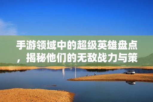 手游领域中的超级英雄盘点，揭秘他们的无敌战力与策略技巧