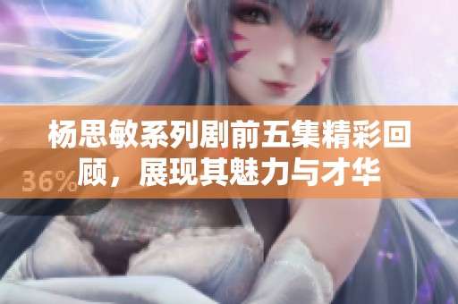 杨思敏系列剧前五集精彩回顾，展现其魅力与才华