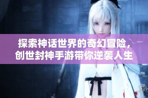 探索神话世界的奇幻冒险，创世封神手游带你逆袭人生