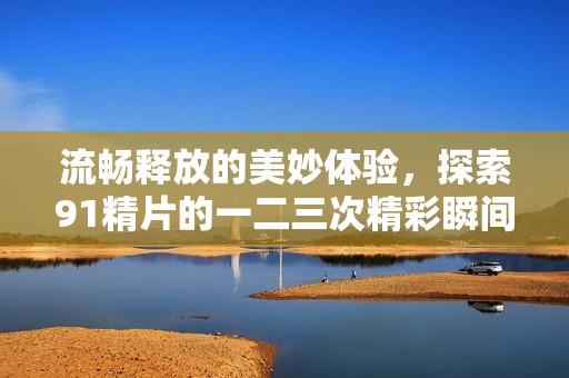 流畅释放的美妙体验，探索91精片的一二三次精彩瞬间