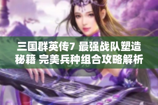 三国群英传7 最强战队塑造秘籍 完美兵种组合攻略解析