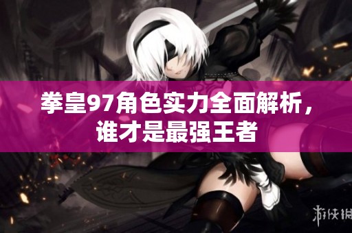 拳皇97角色实力全面解析，谁才是最强王者