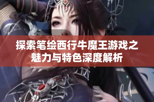 探索笔绘西行牛魔王游戏之魅力与特色深度解析