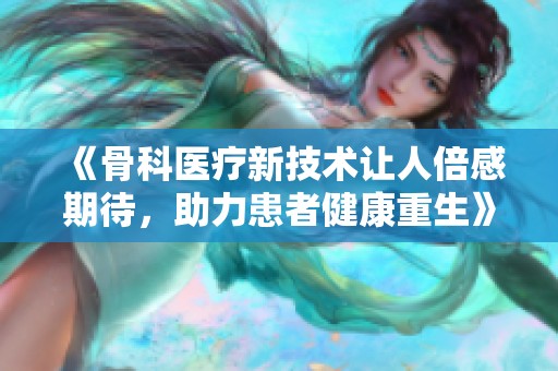 《骨科医疗新技术让人倍感期待，助力患者健康重生》