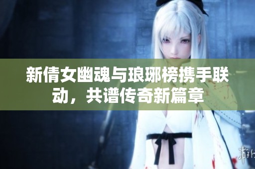 新倩女幽魂与琅琊榜携手联动，共谱传奇新篇章
