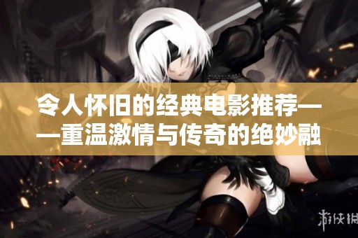 令人怀旧的经典电影推荐——重温激情与传奇的绝妙融合