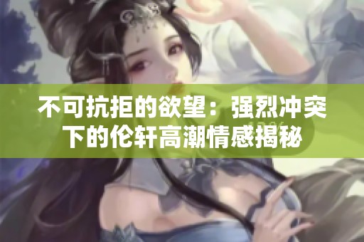 不可抗拒的欲望：强烈冲突下的伦轩高潮情感揭秘