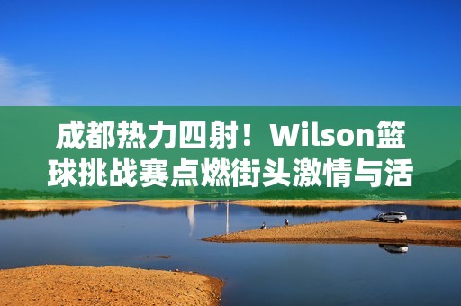 成都热力四射！Wilson篮球挑战赛点燃街头激情与活力