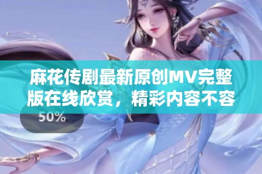 麻花传剧最新原创MV完整版在线欣赏，精彩内容不容错过
