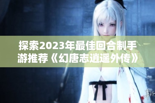 探索2023年最佳回合制手游推荐《幻唐志逍遥外传》平民玩家体验分享