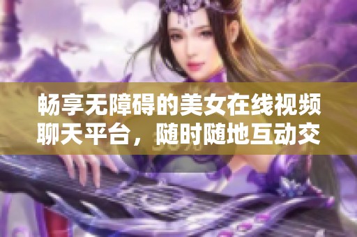畅享无障碍的美女在线视频聊天平台，随时随地互动交流