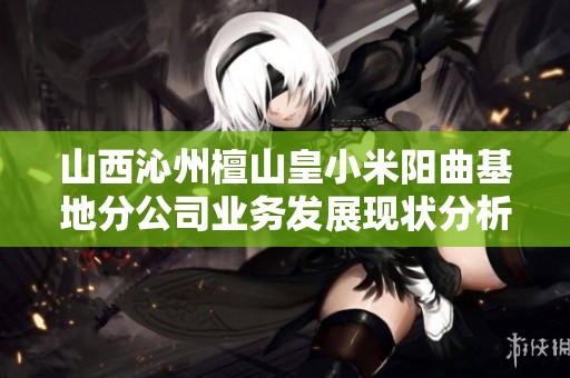 山西沁州檀山皇小米阳曲基地分公司业务发展现状分析