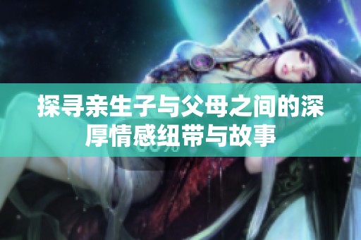 探寻亲生子与父母之间的深厚情感纽带与故事