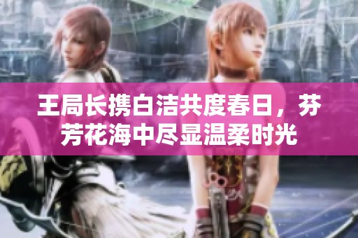 王局长携白洁共度春日，芬芳花海中尽显温柔时光