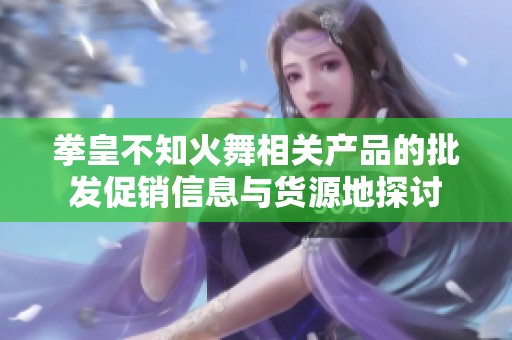 拳皇不知火舞相关产品的批发促销信息与货源地探讨