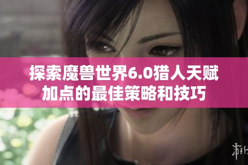 探索魔兽世界6.0猎人天赋加点的最佳策略和技巧