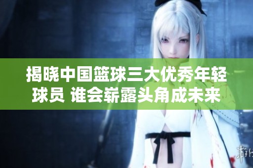 揭晓中国篮球三大优秀年轻球员 谁会崭露头角成未来之星