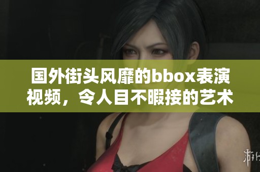 国外街头风靡的bbox表演视频，令人目不暇接的艺术魅力