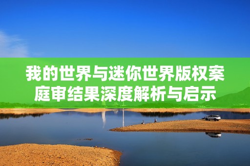 我的世界与迷你世界版权案庭审结果深度解析与启示